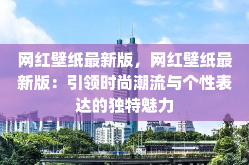 網(wǎng)紅壁紙最新版，網(wǎng)紅壁紙最新版：引領(lǐng)時尚潮流與個性表達(dá)的獨(dú)特魅力液壓動力機(jī)械,元件制造