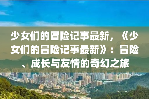 少女們的冒險記事最新，《少女們的冒險記事最新》：冒險、成長與友情的奇幻之旅液壓動力機(jī)械,元件制造