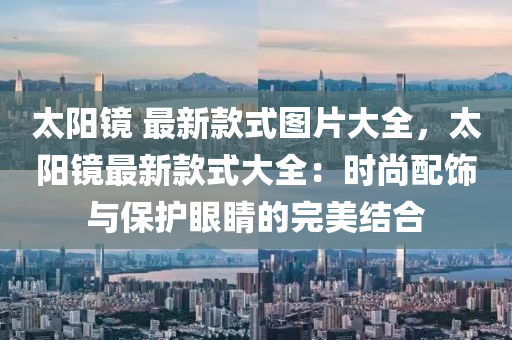 太陽鏡 最新款式圖片大全，太陽鏡最新款式大全：時尚配飾與保護眼睛的完美結(jié)合