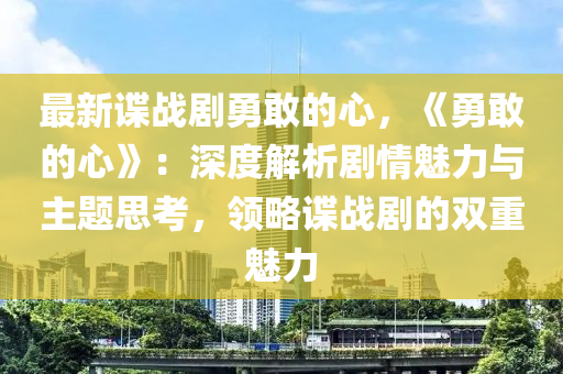 最新諜戰(zhàn)劇勇敢的心，《勇敢的心》：深度解析劇情魅力與主題思考，領(lǐng)略諜戰(zhàn)劇的雙重魅力