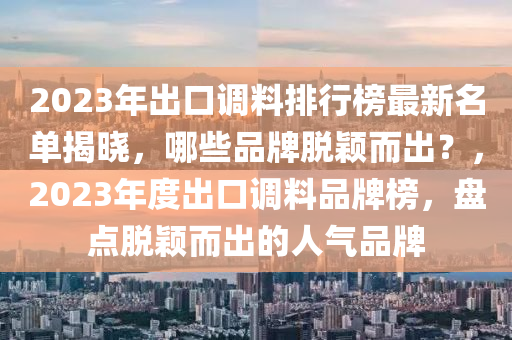 2023年出口調(diào)料排行榜最新名單揭曉，哪些品牌脫穎而出？，2023年度出口調(diào)料品牌榜，盤點脫穎而出的人氣品牌