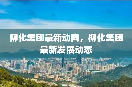 柳化集團(tuán)最新動向，柳化集團(tuán)最新發(fā)展動態(tài)液壓動力機(jī)械,元件制造