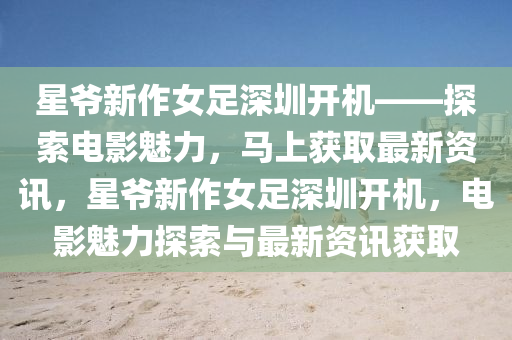 星爺新作女足深圳開機——探索電影魅力，馬上獲取最新資訊，星爺新作女足深圳開機，電影魅力探索與最新資訊獲取