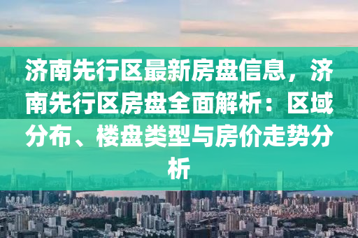 濟南先行區(qū)最新房盤信息，濟南先行區(qū)房盤全面解析：區(qū)域分布、樓盤類型與房價走勢分析