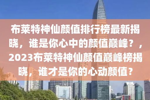 布萊特神仙顏值排行榜最新揭曉，誰是你心中的顏值巔峰？，2023布萊特神仙顏值巔峰榜揭曉，誰才是你的心動顏值？