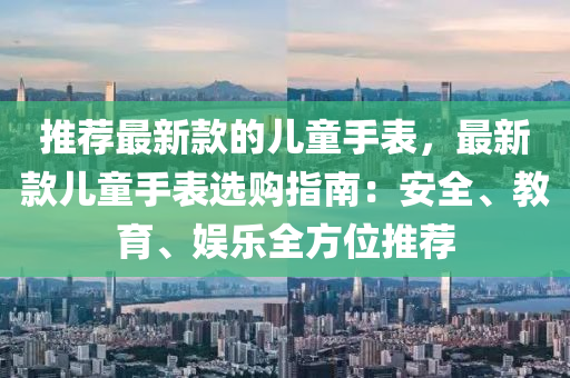 推薦最新款的兒童手表，最新款兒童手表選購指南：安全、教育、娛樂全方位推薦