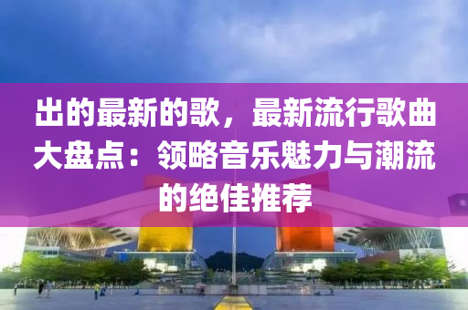 出的最新的歌，最新流行歌曲大盤點：領(lǐng)略音樂魅力與潮流的絕佳推薦液壓動力機械,元件制造