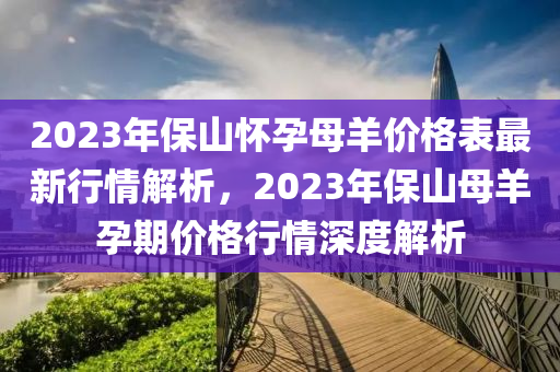 2023年保山懷孕母羊價(jià)格表最新行情解析，2023年保山母羊孕期價(jià)格行情深度解析