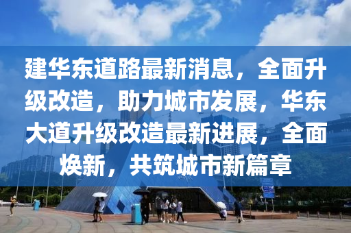 建華東道路最新消息，全面升級改造，助力城市發(fā)展，華東大道升級改造最新進(jìn)展，全面煥新，共筑城市新篇章