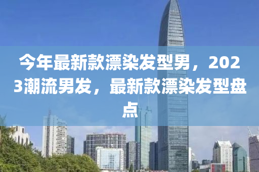 今年最新款漂染發(fā)型男，2023潮流男發(fā)，最新款漂染發(fā)型盤點