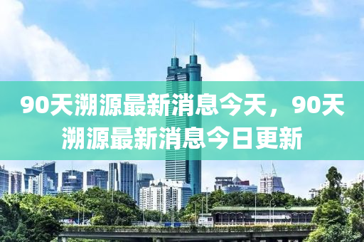 90天溯源最新消息今天，90天溯源最新消息今日更新