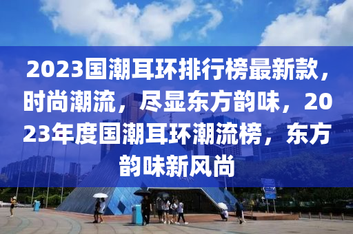 2023國潮耳環(huán)排行榜最新款，時尚潮流，盡顯東方韻味，2023年度國潮耳環(huán)潮流榜，東方韻味新風(fēng)尚