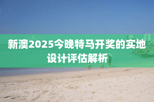 新澳2025今晚特馬開獎的實地設(shè)計評估解析