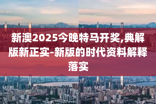 新澳2025今晚特馬開獎,典解版新正實-新版的時代資料解釋落實