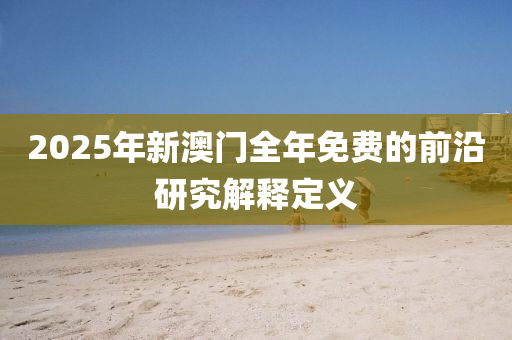 2025年新澳門全年免費(fèi)的前沿研究解釋定義