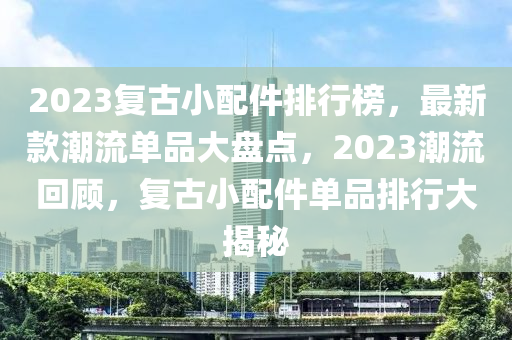 2023復(fù)古小配件排行榜，最新款潮流單品大盤點(diǎn)，2023潮流回顧，復(fù)古小配件單品排行大揭秘