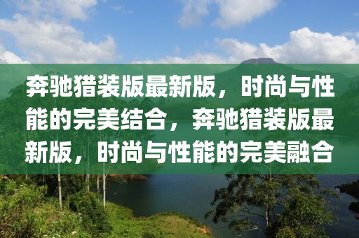 奔馳獵裝版最新版，時尚與性能的完美結(jié)合，奔馳獵裝版最新版，時尚與性能的完美融合