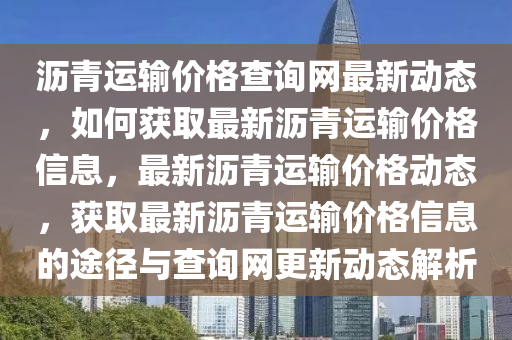 瀝青運輸價格查詢網(wǎng)最新動態(tài)，如何獲取最新瀝青運輸價格信息，最新瀝青運輸價格動態(tài)，獲取最新瀝青運輸價格信息的途徑與查詢網(wǎng)更新動態(tài)解析