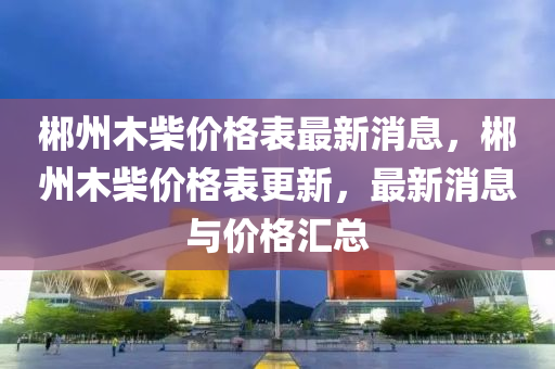 郴州木柴價格表最新消息，郴州木柴價格表更新，最新消息與價格匯總