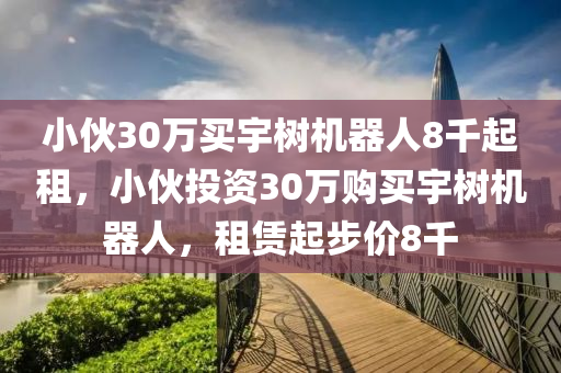 小伙30萬買宇樹機器人8千起租，小伙投資30萬購買宇樹機器人，租賃起步價8千液壓動力機械,元件制造