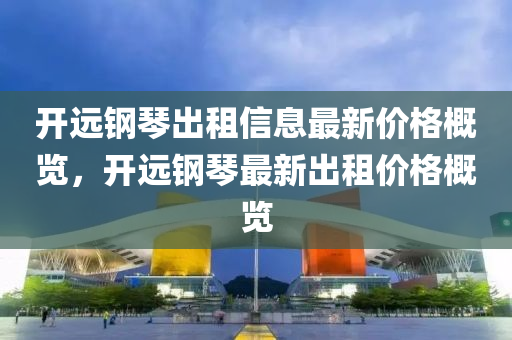 開遠鋼琴出租信息最新價格概覽，開遠鋼琴最新出租價格概覽液壓動力機械,元件制造