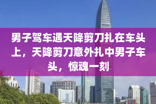 男子駕車遇天降剪刀扎在車頭上，天降剪刀意外扎中男子車頭，驚魂一刻