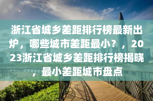 浙江省城鄉(xiāng)差距排行榜最新出爐，哪些城市差距最小？，2023浙江省城鄉(xiāng)差距排行榜揭曉，最小差距城市盤點(diǎn)液壓動(dòng)力機(jī)械,元件制造