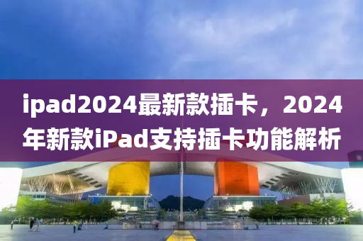 ipad2024最新款插卡，2024年新款iPad支持插卡功能解析