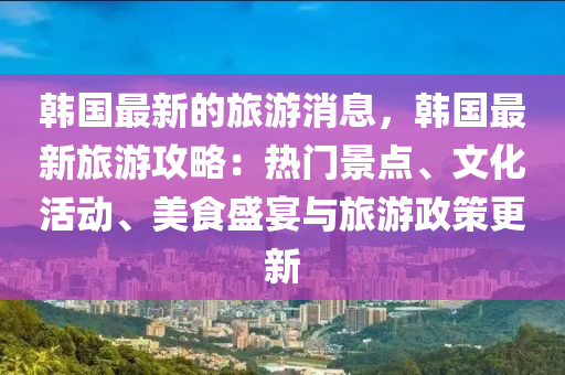 韓國最新的旅游消息，韓國最新旅游攻略：熱門景點、文化活動、美食盛宴與旅游政策更新