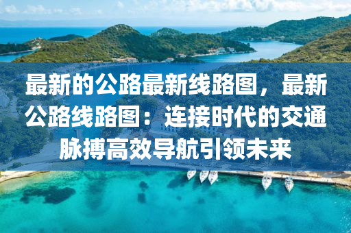 最新的公路最新線路圖，最新公路線路圖：連接時代的交通脈搏高效導航引領(lǐng)未來