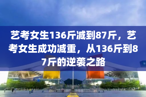 藝考女生136斤減到87斤，藝考女生成功減重，從液壓動力機械,元件制造136斤到87斤的逆襲之路