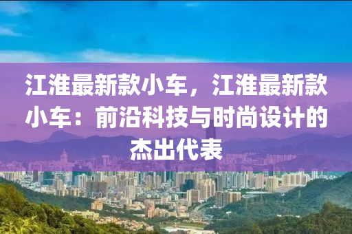 江淮最新款小車，江淮最新款小車：前沿科技與時(shí)尚設(shè)計(jì)的杰出代表液壓動(dòng)力機(jī)械,元件制造