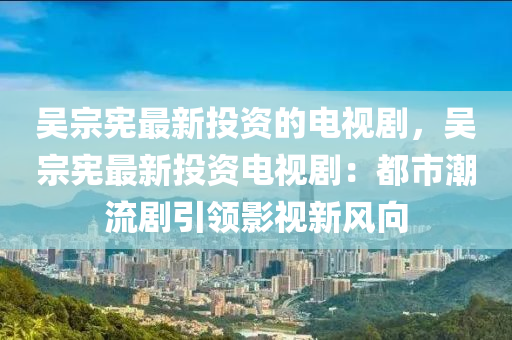 吳宗憲最新投資的電視劇，吳宗液壓動力機械,元件制造憲最新投資電視?。憾际谐绷鲃∫I(lǐng)影視新風(fēng)向