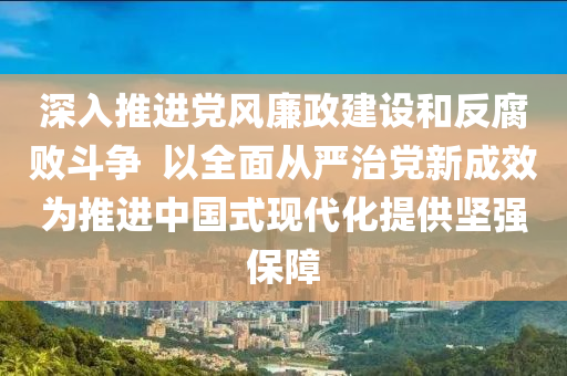 深入推進黨風(fēng)廉政建設(shè)和反腐敗斗爭  以全面從嚴治黨新成效為推進中國式現(xiàn)代化提供堅強保障液壓動力機械,元件制造