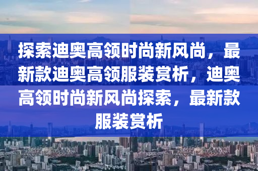 探索迪奧高領(lǐng)時尚新風尚，最新款迪奧高領(lǐng)服裝賞析，迪奧高領(lǐng)時尚新風尚探索，最新款服裝賞析液壓動力機械,元件制造