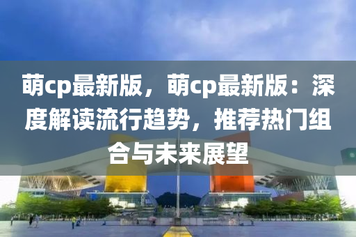 萌cp最新版，萌cp最新版：深度解讀流行趨勢，推薦熱門組合與未來展望