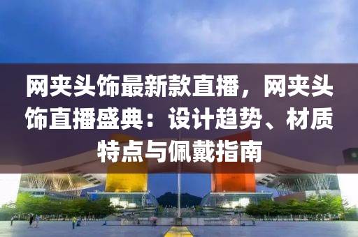 網(wǎng)夾頭飾最新款直播，網(wǎng)夾頭飾直播盛典：設計趨勢、材質(zhì)特點與佩戴指南液壓動力機械,元件制造