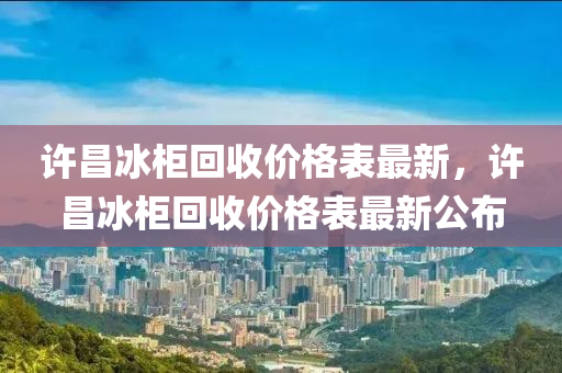 許昌冰柜回收價格表最新，許昌冰柜回收價格表最新公布