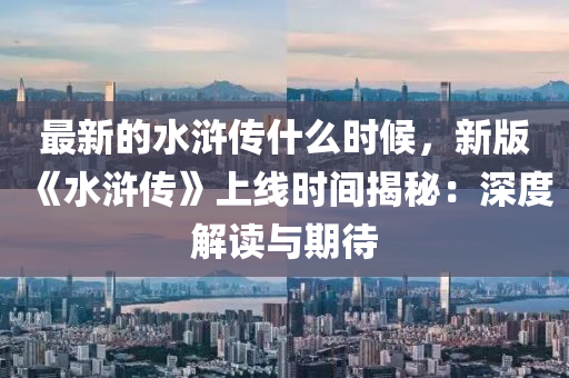 最新的水滸傳什么時(shí)候，新版《水滸傳》上線時(shí)間揭秘：深度解讀與期待