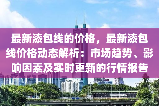 最新漆包線的價格，最新漆包線價格動態(tài)解析：市場趨勢、影響因素及實時更新的行情報告液壓動力機械,元件制造