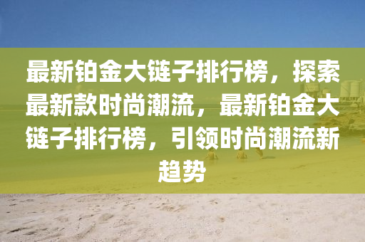 最新鉑金大鏈子排行榜，探索最新款時(shí)尚潮流，最新鉑金大鏈子排行榜，引領(lǐng)時(shí)尚潮流新趨勢(shì)液壓動(dòng)力機(jī)械,元件制造