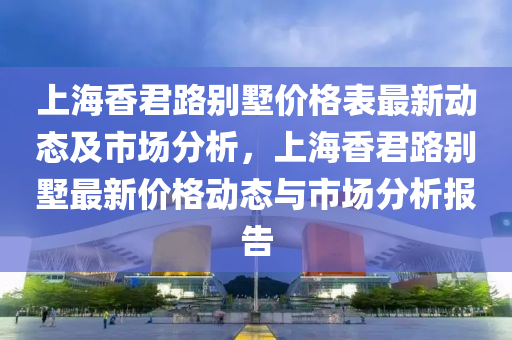 上海香君路別墅價格表最新動態(tài)及市場分析，上海香君路別墅最新價格動態(tài)與市場分析報告液壓動力機械,元件制造