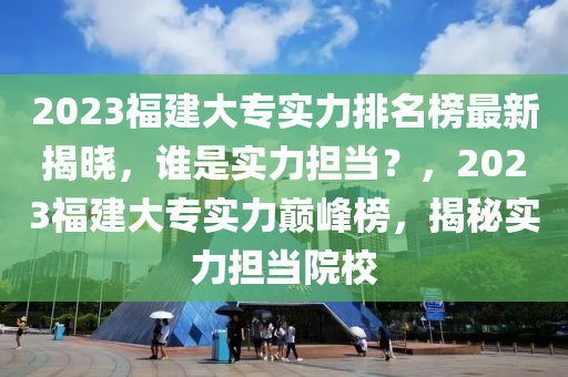 2023福建大專實力排名榜最新揭曉，誰是實力擔(dān)當(dāng)？，2023福建大專實力巔峰榜，揭秘實力擔(dān)液壓動力機械,元件制造當(dāng)院校