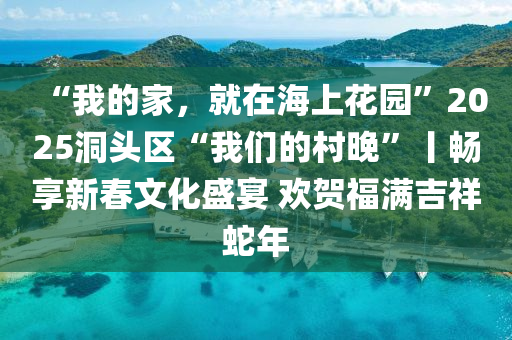 “我的家，液壓動力機械,元件制造就在海上花園”2025洞頭區(qū)“我們的村晚”丨暢享新春文化盛宴 歡賀福滿吉祥蛇年