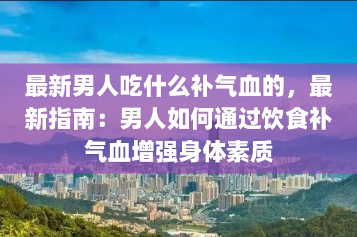 最新男人吃什么補氣血的，最新指南：男人如何通過飲食補氣血增強身體素質