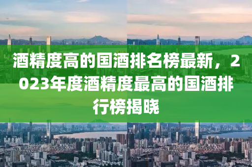 酒精度高的國酒排名榜最新，2023年度酒精度最高的國酒排行榜揭曉