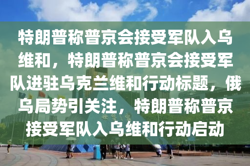 特朗普稱普京會接受軍隊入烏維和，特朗普稱普京會接受軍隊進駐烏克蘭維和行動標題，俄烏局勢引關注，特朗普稱普京接受液壓動力機械,元件制造軍隊入烏維和行動啟動