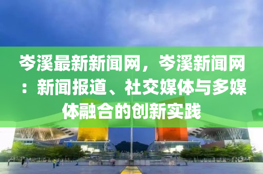 岑溪最新新聞網(wǎng)，岑溪新聞網(wǎng)：新聞報道、社交媒體與多媒體融合的創(chuàng)新實踐液壓動力機械,元件制造