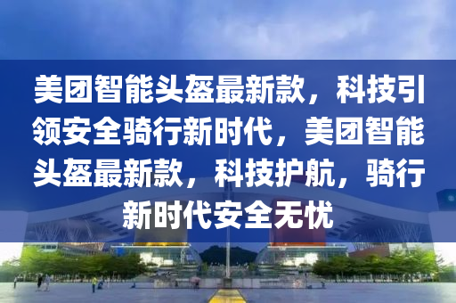 美團智能頭盔最新款，科技引領安全騎行新時代，美團智能頭盔最新款，科技護航，騎行新時代安全無憂液壓動力機械,元件制造