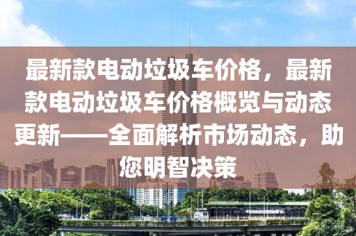 最新款電動垃圾車價格，最新款電動垃圾車價格概覽與動態(tài)更新——全面解析市場動態(tài)，助您明智決策液壓動力機(jī)械,元件制造